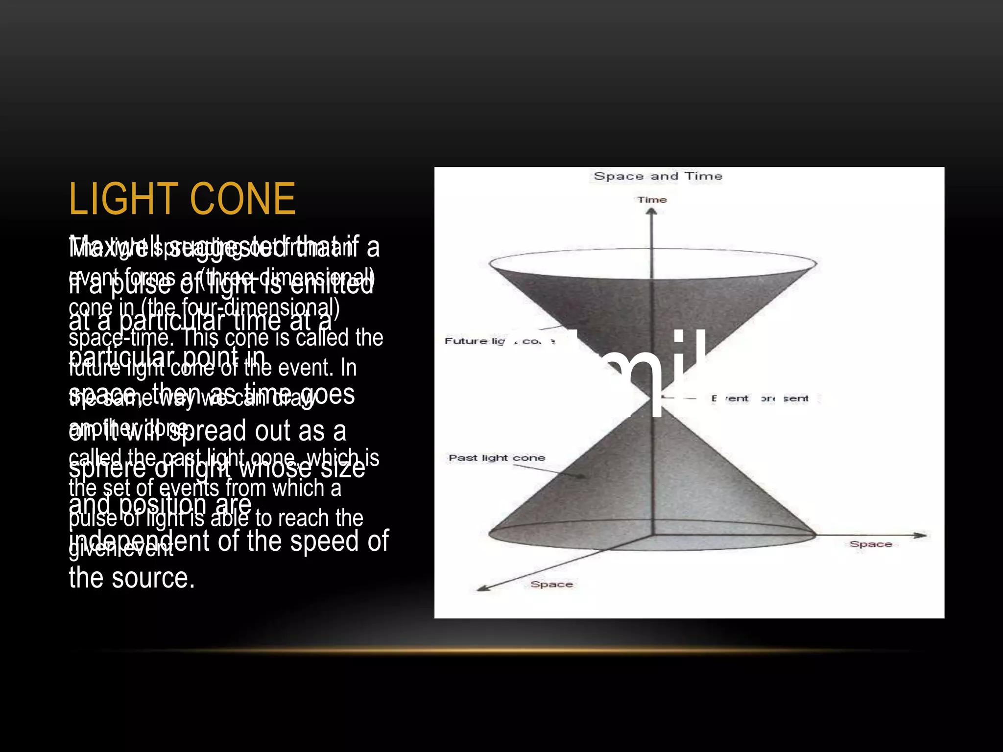LIGHT CONE
The light spreading out from an a
Maxwell suggested that if
event forms of(three-dimensional)
if a pulse a light is emitted
cone in (the four-dimensional)
at a particular time at a

                                      Similarly
space-time. This cone is called the
particularcone of the event. In
future light point in
space, thenwe can draw
the same way as time goes
on it will spread out as a
another cone,
called theof light whose sizeis
sphere past light cone, which
the set of events from which a
and position able to reach the
pulse of light is are
independent of the speed of
given event
the source.
 