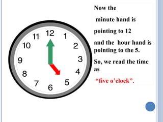 Now the
minute hand is
pointing to 12
and the hour hand is
pointing to the 5.
So, we read the time
as
“five o’clock”.

 