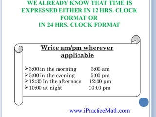 WE ALREADY KNOW THAT TIME IS
EXPRESSED EITHER IN 12 HRS. CLOCK
FORMAT OR
IN 24 HRS. CLOCK FORMAT

Write am/pm wherever
applicable
3:00 in the morning
5:00 in the evening
12:30 in the afternoon
10:00 at night

3:00 am
5:00 pm
12:30 pm
10:00 pm

www.iPracticeMath.com

 