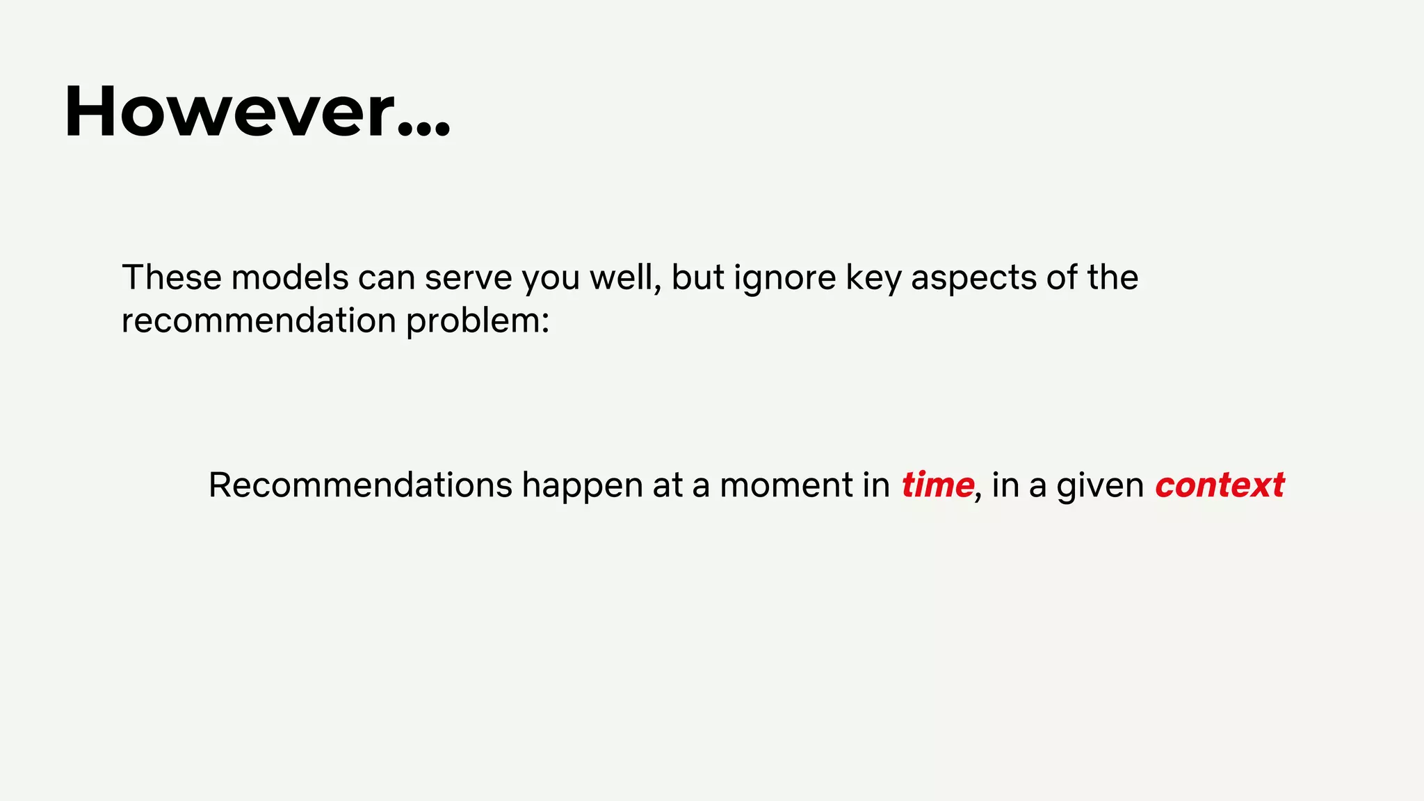However...
These models can serve you well, but ignore key aspects of the
recommendation problem:
Recommendations happen at a moment in time, in a given context
 