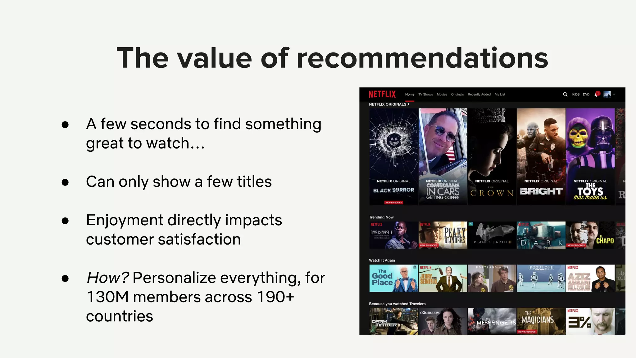 ● A few seconds to find something
great to watch…
● Can only show a few titles
● Enjoyment directly impacts
customer satisfaction
● How? Personalize everything, for
130M members across 190+
countries
 