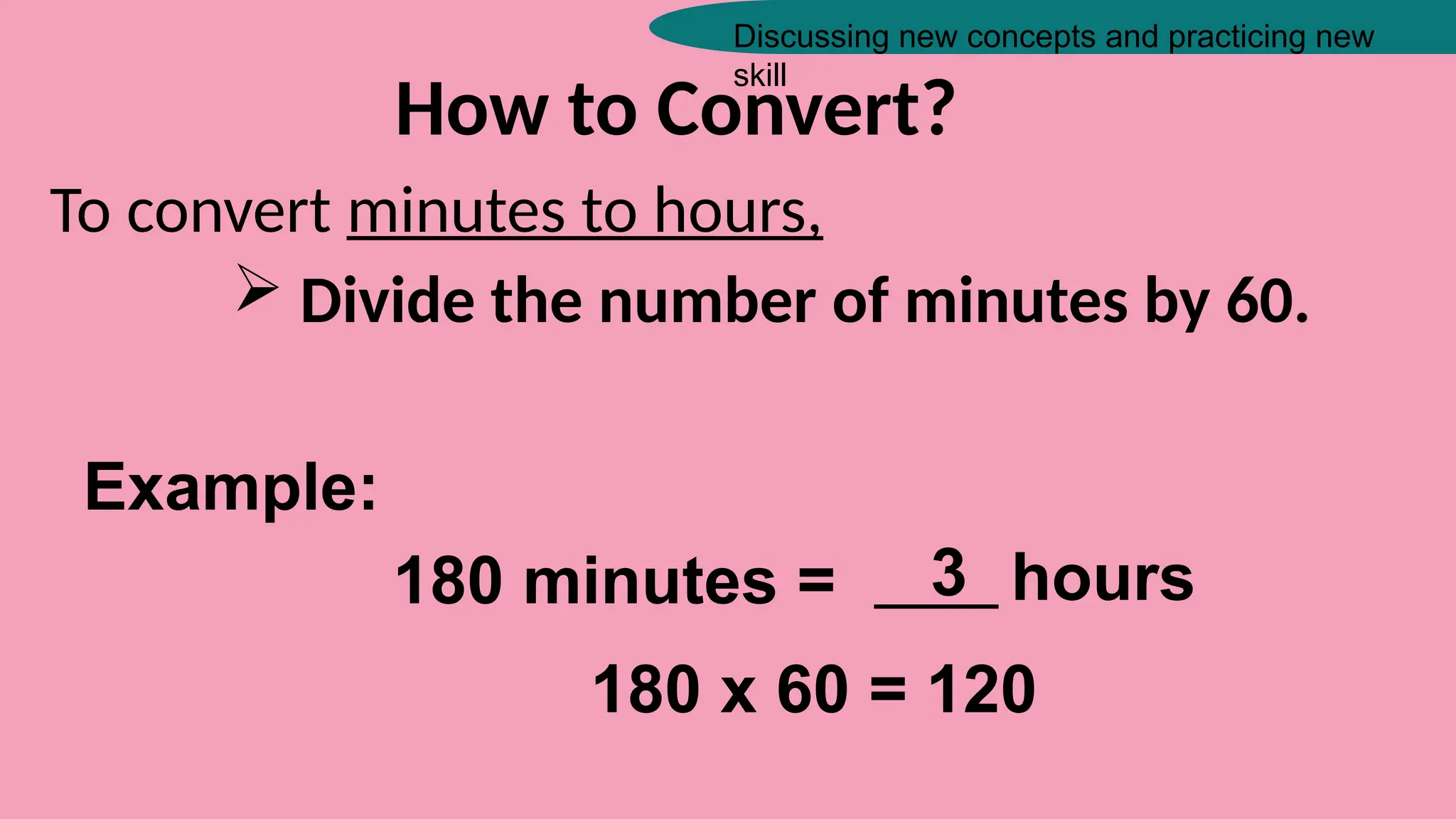 Discussing new concepts and practicing new
skill
How to Convert?
To convert minutes to hours,
 Divide the number of minutes by 60.
Example:
180 minutes = _____ hours
3
180 x 60 = 120
 