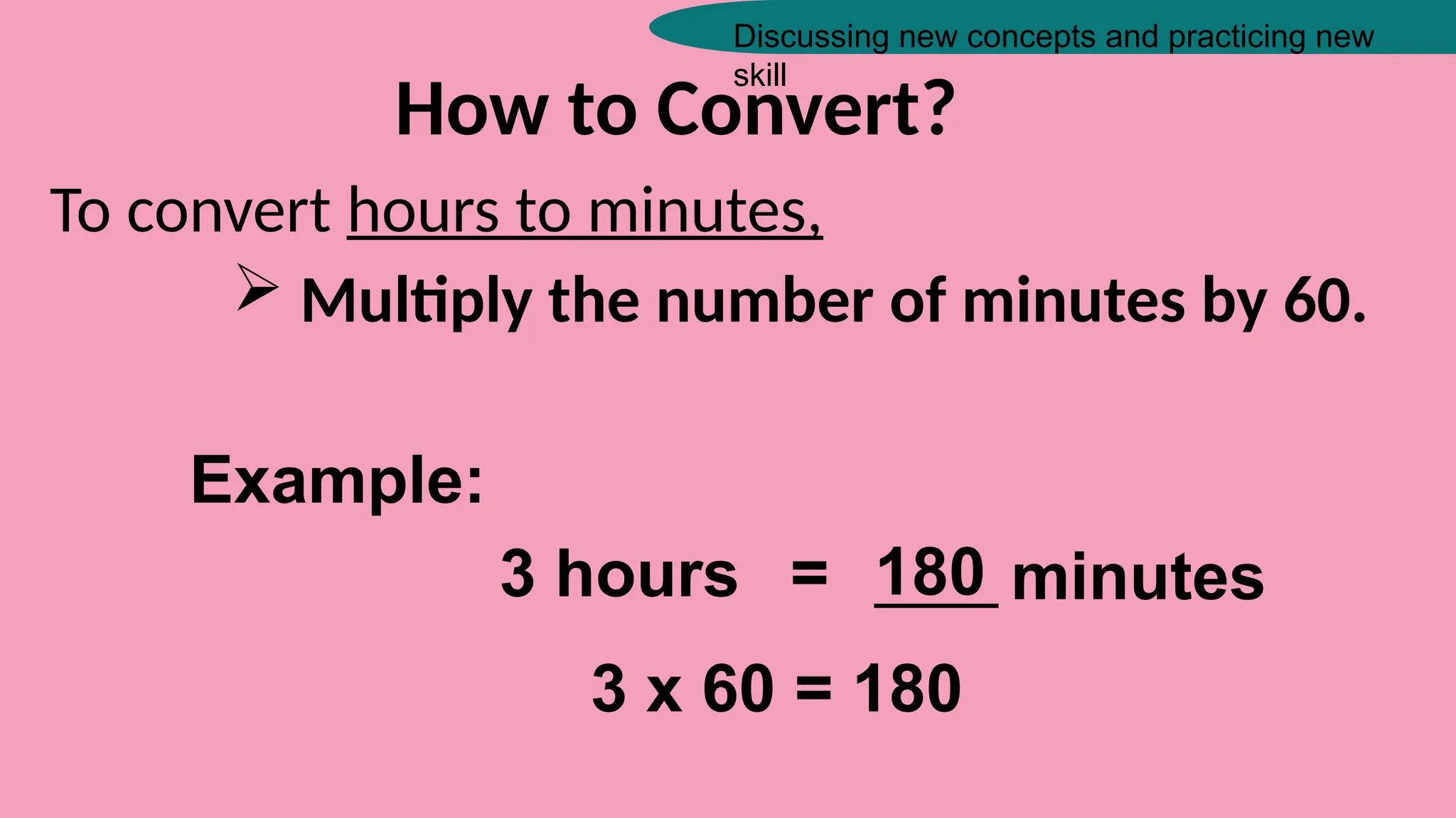 Discussing new concepts and practicing new
skill
How to Convert?
To convert hours to minutes,
 Multiply the number of minutes by 60.
Example:
3 hours = _____ minutes
180
3 x 60 = 180
 
