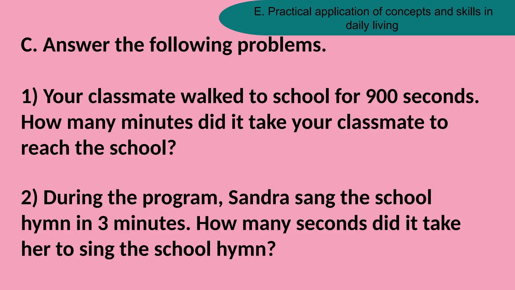 E. Practical application of concepts and skills in
daily living
C. Answer the following problems.
1) Your classmate walked to school for 900 seconds.
How many minutes did it take your classmate to
reach the school?
2) During the program, Sandra sang the school
hymn in 3 minutes. How many seconds did it take
her to sing the school hymn?
 