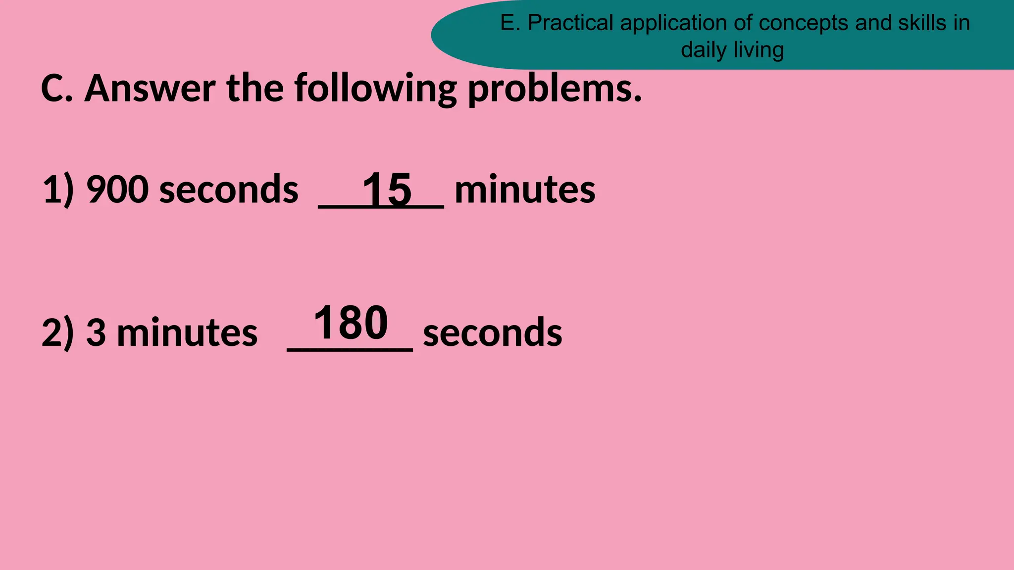 E. Practical application of concepts and skills in
daily living
C. Answer the following problems.
1) 900 seconds ______ minutes
2) 3 minutes ______ seconds
15
180
 