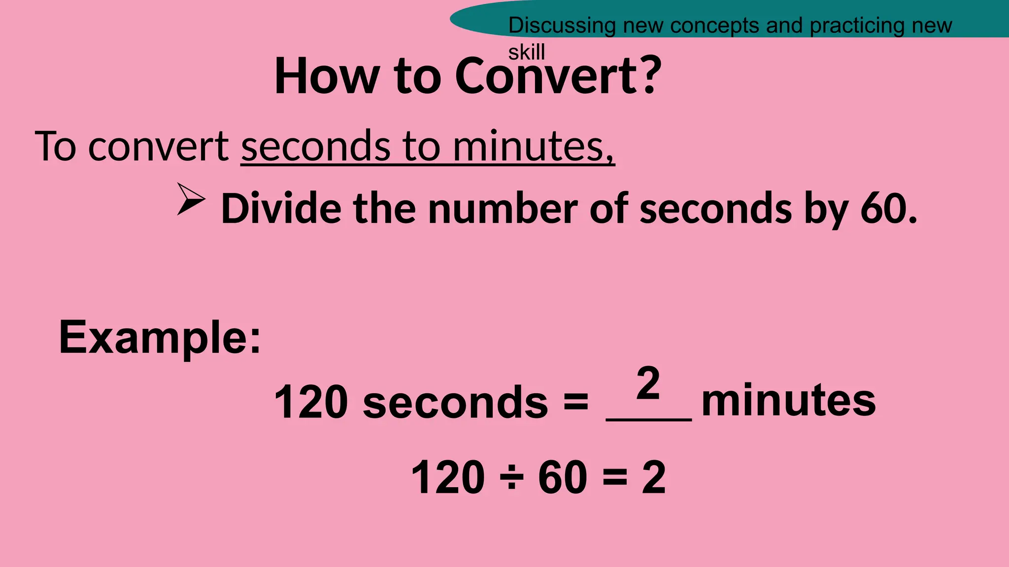 Discussing new concepts and practicing new
skill
How to Convert?
To convert seconds to minutes,
 Divide the number of seconds by 60.
Example:
120 seconds = _____ minutes
2
120 ÷ 60 = 2
 