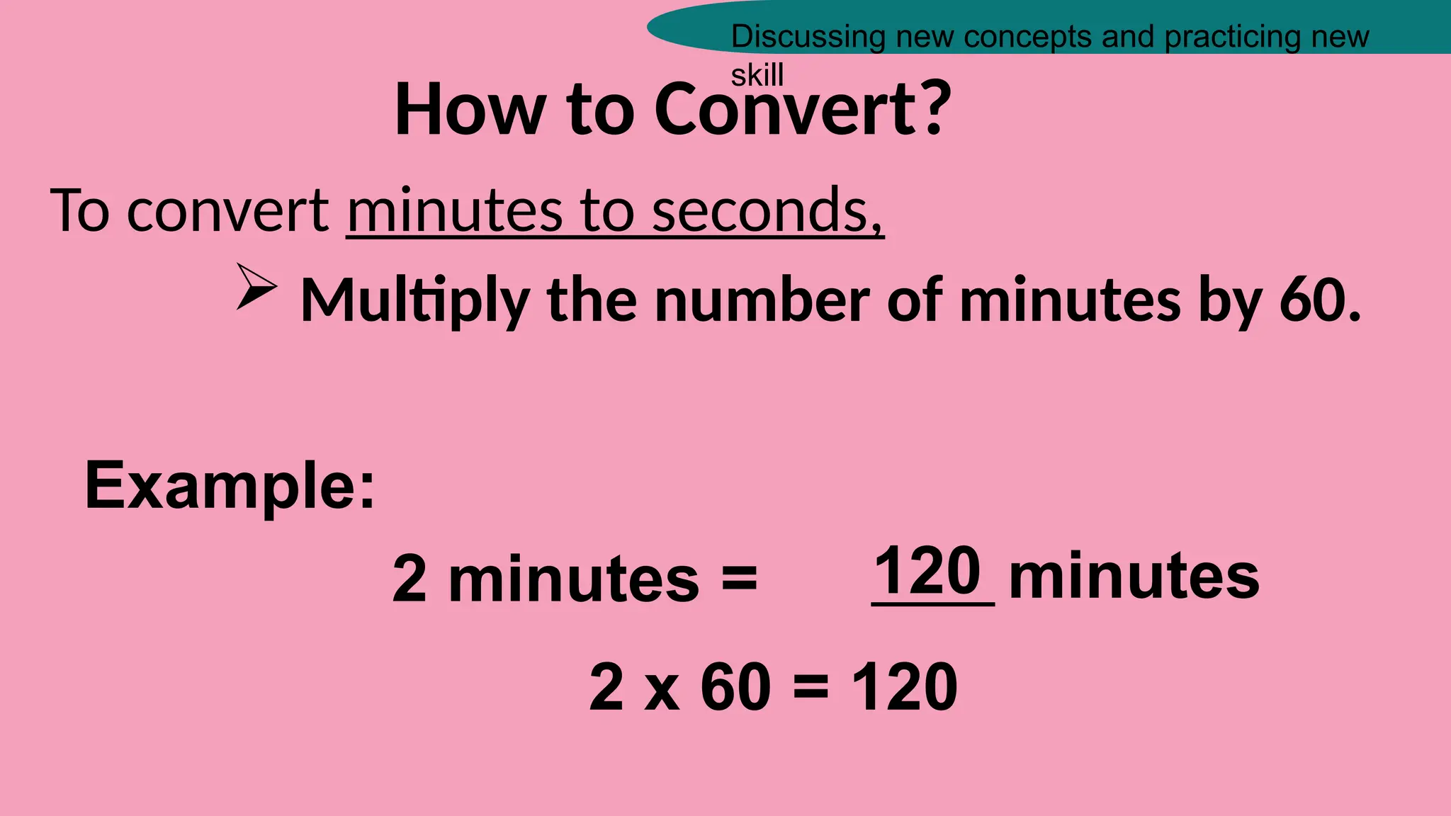 Discussing new concepts and practicing new
skill
How to Convert?
To convert minutes to seconds,
 Multiply the number of minutes by 60.
Example:
2 minutes = _____ minutes
120
2 x 60 = 120
 
