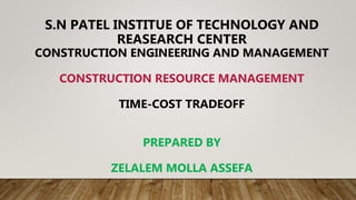 S.N PATEL INSTITUE OF TECHNOLOGY AND
REASEARCH CENTER
CONSTRUCTION ENGINEERING AND MANAGEMENT
CONSTRUCTION RESOURCE MANAGEMENT
TIME-COST TRADEOFF
PREPARED BY
ZELALEM MOLLA ASSEFA
 