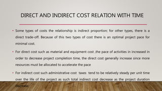 DIRECT AND INDIRECT COST RELATION WITH TIME
• Some types of costs the relationship is indirect proportion; for other types, there is a
direct trade-off. Because of this two types of cost there is an optimal project pace for
minimal cost.
• For direct cost such as material and equipment cost ,the pace of activities in increased in
order to decrease project completion time, the direct cost generally increase since more
resources must be allocated to accelerate the pace
• For indirect cost such administrative cost taxes tend to be relatively steady per unit time
over the life of the project as such total indirect cost decrease as the project duration
decrease
 