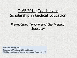 TiME 2014: Teaching as
Scholarship in Medical Education
Promotion, Tenure and the Medical
Educator

Pamela E. Knapp, PhD.
Professor of Anatomy & Neurobiology
SOM Promotion and Tenure Committee Chair, 2011-13

 