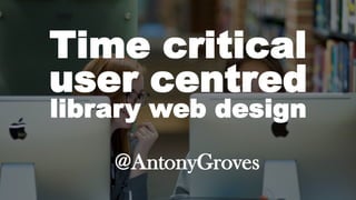 Time critical
user centred
library web design
@AntonyGroves
 