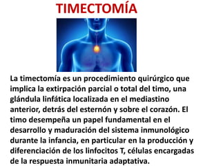 TIMECTOMÍA
La timectomía es un procedimiento quirúrgico que
implica la extirpación parcial o total del timo, una
glándula linfática localizada en el mediastino
anterior, detrás del esternón y sobre el corazón. El
timo desempeña un papel fundamental en el
desarrollo y maduración del sistema inmunológico
durante la infancia, en particular en la producción y
diferenciación de los linfocitos T, células encargadas
de la respuesta inmunitaria adaptativa.
 