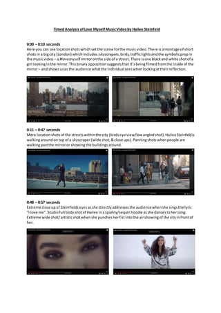 TimedAnalysis ofLove MyselfMusicVideoby Hailee Steinfeld
0:00 – 0:10 seconds
Here you can see locationshotswhichsetthe scene forthe musicvideo.There isamontage of short
shotsin a bigcity (London) whichincludes:skyscrapers,birds, trafficlights andthe symbolicpropin
the musicvideo – a #lovemyself mirroronthe side of a street. There isone blackand white shotof a
girl lookinginthe mirror.Thisbinaryoppositionsuggeststhat it’sbeingfilmedfromthe inside of the
mirror– and showsusas the audience whatthe individualseeswhenlookingattheirreflection.
0:11 – 0:47 seconds
More locationshotsof the streetswithinthe city (birdseye view/low angledshot).HaileeSteinfeldis
walkingaroundontop of a skyscraper (wide shot,&close ups).Panningshotswhenpeople are
walkingpastthe mirroror showingthe buildingsaround.
0:48 – 0:57 seconds
Extreme close up of Steinfieldseyes asshe directlyaddressesthe audiencewhenshe singsthe lyric
“I love me”. Studiofull bodyshotof Hailee inasparkly/sequinhoodie asshe dancestohersong.
Extreme wide shot/artisticshotwhenshe punchesherfistintothe airshowingof the cityinfrontof
her.
 
