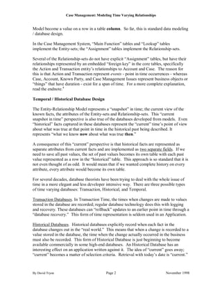Case Management: Modeling Time Varying Relationships


Model become a value on a row in a table column. So far, this is standard data modeling
/ database design.

In the Case Management System, “Main Function” tables and “Lookup” tables
implement the Entity-sets; the “Assignment” tables implement the Relationship-sets.

Several of the Relationship-sets do not have explicit “Assignment” tables, but have their
relationships represented by an embedded “foreign key” in the core tables, specifically
the Action and Transaction entity‟s relationships to Account and Case. The reason for
this is that Action and Transaction represent events - point in time occurrences - whereas
Case, Account, Known Party, and Case Management Issues represent business objects or
“things” that have duration - exist for a span of time. For a more complete explanation,
read the endnote.4

Temporal / Historical Database Design

The Entity-Relationship Model represents a “snapshot” in time; the current view of the
known facts, the attributes of the Entity-sets and Relationship-sets. This “current
snapshot in time” perspective is also true of the databases developed from models. Even
“historical” facts captured in these databases represent the “current” time‟s point of view
about what was true at that point in time in the historical past being described. It
represents “what we know now about what was true then.”

A consequence of this “current” perspective is that historical facts are represented as
separate attributes from current facts and are implemented as two separate fields. If we
need to save all past values, the set of past values becomes its own table with each past
value represented as a row in the “historical” table. This approach is so standard that it is
not even thought of as odd. It would mean that if we wanted complete history on every
attribute, every attribute would become its own table.

For several decades, database theorists have been trying to deal with the whole issue of
time in a more elegant and less developer intensive way. There are three possible types
of time varying databases: Transaction, Historical, and Temporal.

Transaction Databases. In Transaction Time, the times when changes are made to values
stored in the database are recorded; regular database technology does this with logging
and recovery. These databases can “rollback” updates to an earlier point in time through a
“database recovery.” This form of time representation is seldom used in an Application.

Historical Databases. Historical databases explicitly record when each fact in the
database changes out in the “real world.” This means that when a change is recorded to a
value stored in the database, the time when the change actually occurred in the business
must also be recorded. This form of Historical Database is just beginning to become
available commercially in some high-end databases. An Historical Database has an
interesting effect on an application written against it. The idea of “current” goes away;
“current” becomes a matter of selection criteria. Retrieval with today‟s date is “current.”



By David Tryon                             Page 2                              November 1998
 