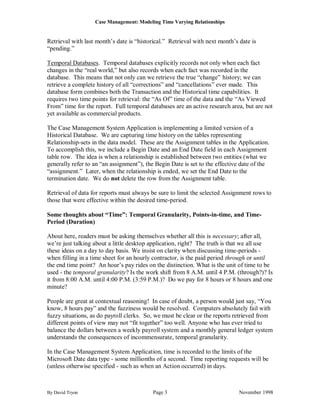 Case Management: Modeling Time Varying Relationships


Retrieval with last month‟s date is “historical.” Retrieval with next month‟s date is
“pending.”

Temporal Databases. Temporal databases explicitly records not only when each fact
changes in the “real world,” but also records when each fact was recorded in the
database. This means that not only can we retrieve the true “change” history; we can
retrieve a complete history of all “corrections” and “cancellations” ever made. This
database form combines both the Transaction and the Historical time capabilities. It
requires two time points for retrieval: the “As Of” time of the data and the “As Viewed
From” time for the report. Full temporal databases are an active research area, but are not
yet available as commercial products.

The Case Management System Application is implementing a limited version of a
Historical Database. We are capturing time history on the tables representing
Relationship-sets in the data model. These are the Assignment tables in the Application.
To accomplish this, we include a Begin Date and an End Date field in each Assignment
table row. The idea is when a relationship is established between two entities (what we
generally refer to an “an assignment”), the Begin Date is set to the effective date of the
“assignment.” Later, when the relationship is ended, we set the End Date to the
termination date. We do not delete the row from the Assignment table.

Retrieval of data for reports must always be sure to limit the selected Assignment rows to
those that were effective within the desired time-period.

Some thoughts about “Time”: Temporal Granularity, Points-in-time, and Time-
Period (Duration)

About here, readers must be asking themselves whether all this is necessary; after all,
we‟re just talking about a little desktop application, right? The truth is that we all use
these ideas on a day to day basis. We insist on clarity when discussing time-periods -
when filling in a time sheet for an hourly contractor, is the paid period through or until
the end time point? An hour‟s pay rides on the distinction. What is the unit of time to be
used - the temporal granularity? Is the work shift from 8 A.M. until 4 P.M. (through?)? Is
it from 8:00 A.M. until 4:00 P.M. (3:59 P.M.)? Do we pay for 8 hours or 8 hours and one
minute?

People are great at contextual reasoning! In case of doubt, a person would just say, “You
know, 8 hours pay” and the fuzziness would be resolved. Computers absolutely fail with
fuzzy situations, as do payroll clerks. So, we must be clear or the reports retrieved from
different points of view may not “fit together” too well. Anyone who has ever tried to
balance the dollars between a weekly payroll system and a monthly general ledger system
understands the consequences of incommensurate, temporal granularity.

In the Case Management System Application, time is recorded to the limits of the
Microsoft Date data type - some millionths of a second. Time reporting requests will be
(unless otherwise specified - such as when an Action occurred) in days.



By David Tryon                             Page 3                             November 1998
 