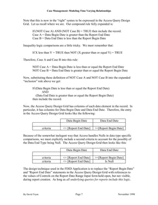 Case Management: Modeling Time Varying Relationships


Note that this is now in the “right” syntax to be expressed in the Access Query Design
Grid. Let us recall where we are. Our compound rule fully expanded is:

        If (NOT Case A) AND (NOT Case B) = TRUE then include the record.
        Case A = Data Begin Date is greater than the Report End Date
        Case B = Data End Date is less than the Report Begin Date

Inequality logic comparisons are a little tricky. We must remember that:

        If X less than Y = TRUE then NOT (X greater than or equal Y) = TRUE

Therefore, Case A and Case B into this rule:

        NOT Case A = Data Begin Date is less than or equal the Report End Date
        NOT Case B = Data End Date is greater than or equal the Report Begin Date

Now, substituting these definition of NOT Case A and NOT Case B into the expanded
“inclusion” rule above we get:

        If (Data Begin Date is less than or equal the Report End Date)
                AND
           (Data End Date is greater than or equal the Report Begin Date)
        then include the record.

Now, the Access Query Design Grid has columns of each data element in the record. In
particular, it has columns for Data Begin Date and Data End Date. Therefore, the entry
in the Access Query Design Grid looks like the following:

                                    Data Begin Date             Data End Date

                 criteria         <= [Report End Date]     >=[Report Begin Date]

Because of the somewhat inelegant way that Access handles Nulls in data type specific
comparisons, we must explicitly include a second criteria to account for the possibly of
the Data End Type being Null. The Access Query Design Grid then looks like this:

                                    Data Begin Date             Data End Date

                 criteria         <= [Report End Date]     >=[Report Begin Date]
                 criteria         <= [Report End Date]           Is Null

The design technique used in the FDID Application is to replace the “Report Begin Date”
and “Report End Date” statements in the Access Query Design Grid with references to
the values of Controls on the Report Date Range Input form held open, but not visible,
during report creation. As long as all underlying queries for reports include this logic,



By David Tryon                              Page 7                           November 1998
 
