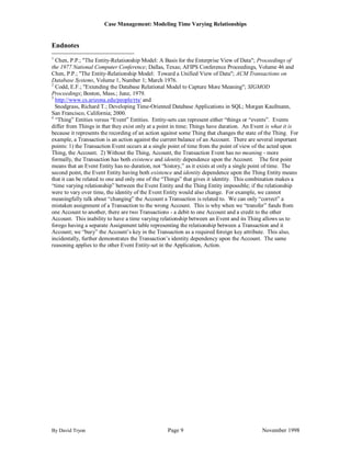 Case Management: Modeling Time Varying Relationships


Endnotes
1
  Chen, P.P.; "The Entity-Relationship Model: A Basis for the Enterprise View of Data"; Proceedings of
the 1977 National Computer Conference; Dallas, Texas; AFIPS Conference Proceedings, Volume 46 and
Chen, P.P.; "The Entity-Relationship Model: Toward a Unified View of Data"; ACM Transactions on
Database Systems, Volume 1, Number 1; March 1976.
2
  Codd, E.F.; "Extending the Database Relational Model to Capture More Meaning"; SIGMOD
Proceedings; Boston, Mass.; June, 1979.
3
  http://www.cs.arizona.edu/people/rts/ and
  Snodgrass, Richard T.; Developing Time-Oriented Database Applications in SQL; Morgan Kaufmann,
San Francisco, California; 2000.
4
  “Thing” Entities versus “Event” Entities. Entity-sets can represent either “things or “events”. Events
differ from Things in that they exist only at a point in time; Things have duration. An Event is what it is
because it represents the recording of an action against some Thing that changes the state of the Thing. For
example, a Transaction is an action against the current balance of an Account. There are several important
points: 1) the Transaction Event occurs at a single point of time from the point of view of the acted upon
Thing, the Account. 2) Without the Thing, Account, the Transaction Event has no meaning - more
formally, the Transaction has both existence and identity dependence upon the Account. The first point
means that an Event Entity has no duration, not “history,” as it exists at only a single point of time. The
second point, the Event Entity having both existence and identity dependence upon the Thing Entity means
that it can be related to one and only one of the “Things” that gives it identity. This combination makes a
“time varying relationship” between the Event Entity and the Thing Entity impossible; if the relationship
were to vary over time, the identity of the Event Entity would also change. For example, we cannot
meaningfully talk about “changing” the Account a Transaction is related to. We can only “correct” a
mistaken assignment of a Transaction to the wrong Account. This is why when we “transfer” funds from
one Account to another, there are two Transactions - a debit to one Account and a credit to the other
Account. This inability to have a time varying relationship between an Event and its Thing allows us to
forego having a separate Assignment table representing the relationship between a Transaction and it
Account; we “bury” the Account‟s key in the Transaction as a required foreign key attribute. This also,
incidentally, further demonstrates the Transaction‟s identity dependency upon the Account. The same
reasoning applies to the other Event Entity-set in the Application, Action.




By David Tryon                                    Page 9                                    November 1998
 