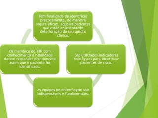 Tem finalidade de identificar
precocemente, de maneira
segura eficaz, aqueles pacientes
que estão apresentando
deterioração do seu quadro
clínico.
São utilizados indicadores
fisiológicos para identificar
pacientes de risco.
As equipes de enfermagem são
indispensáveis e fundamentais.
Os membros do TRR com
conhecimento e habilidade
devem responder prontamente
assim que o paciente for
identificado.
 
