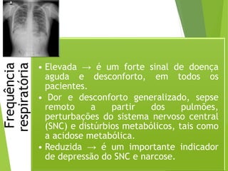 Frequência
respiratória
• Elevada → é um forte sinal de doença
aguda e desconforto, em todos os
pacientes.
• Dor e desconforto generalizado, sepse
remoto a partir dos pulmões,
perturbações do sistema nervoso central
(SNC) e distúrbios metabólicos, tais como
a acidose metabólica.
• Reduzida → é um importante indicador
de depressão do SNC e narcose.
 