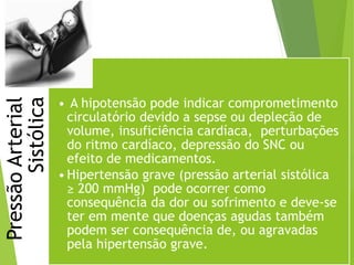 PressãoArterial
Sistólica
• A hipotensão pode indicar comprometimento
circulatório devido a sepse ou depleção de
volume, insuficiência cardíaca, perturbações
do ritmo cardíaco, depressão do SNC ou
efeito de medicamentos.
•Hipertensão grave (pressão arterial sistólica
≥ 200 mmHg) pode ocorrer como
consequência da dor ou sofrimento e deve-se
ter em mente que doenças agudas também
podem ser consequência de, ou agravadas
pela hipertensão grave.
 