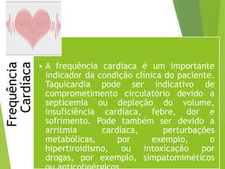 Frequência
Cardíaca
• A frequência cardíaca é um importante
indicador da condição clínica do paciente.
Taquicardia pode ser indicativo de
comprometimento circulatório devido a
septicemia ou depleção do volume,
insuficiência cardíaca, febre, dor e
sofrimento. Pode também ser devido a
arritmia cardíaca, perturbações
metabólicas, por exemplo, o
hipertiroidismo, ou intoxicação por
drogas, por exemplo, simpatomiméticos
 