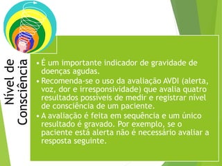 Nívelde
Consciência
• É um importante indicador de gravidade de
doenças agudas.
• Recomenda-se o uso da avaliação AVDI (alerta,
voz, dor e irresponsividade) que avalia quatro
resultados possíveis de medir e registrar nível
de consciência de um paciente.
• A avaliação é feita em sequência e um único
resultado é gravado. Por exemplo, se o
paciente está alerta não é necessário avaliar a
resposta seguinte.
 