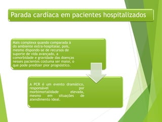 Parada cardíaca em pacientes hospitalizados
Mais complexa quando comparada à
do ambiente extra-hospitalar, pois,
mesmo dispondo-se de recursos de
suporte de vida avançado, a
comorbidade e gravidade das doenças
nesses pacientes costuma ser maior, o
que pode predizer pior prognóstico.
A PCR é um evento dramático,
responsável por
morbimortalidade elevada,
mesmo em situações de
atendimento ideal.
 