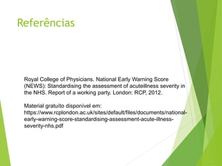 Referências
Royal College of Physicians. National Early Warning Score
(NEWS): Standardising the assessment of acuteillness severity in
the NHS. Report of a working party. London: RCP, 2012.
Material gratuíto disponível em:
https://www.rcplondon.ac.uk/sites/default/files/documents/national-
early-warning-score-standardising-assessment-acute-illness-
severity-nhs.pdf
 