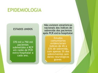 EPIDEMIOLOGIA
ESTADOS UNIDOS
370 mil a 750 mil
pacientes
submetidos a RCP
em razão de PCR
extra-hospitalar a
cada ano.
Não existem estatísticas
nacionais dos índices de
sobrevida dos pacientes
após PCR extra-hospitalar.
Estudos
comunitários
evidenciaram
índices de 4% a
33% de sobrevida,
com apenas 3% dos
sobreviventes sem
danos neurológicos
graves
 