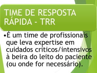 TIME DE RESPOSTA
RÁPIDA - TRR
•É um time de profissionais
que leva expertise em
cuidados críticos/intensivos
à beira do leito do paciente
(ou onde for necessário).
 