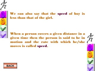 We can also say that the speed of boy is
less than that of the girl.

When a person covers a given distance in a
given time then the person is said to be in
motion and the rate with which he/she
moves is called speed.

BACK

 