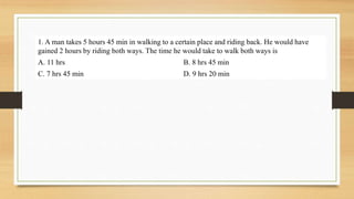 1. A man takes 5 hours 45 min in walking to a certain place and riding back. He would have
gained 2 hours by riding both ways. The time he would take to walk both ways is
A. 11 hrs B. 8 hrs 45 min
C. 7 hrs 45 min D. 9 hrs 20 min
 