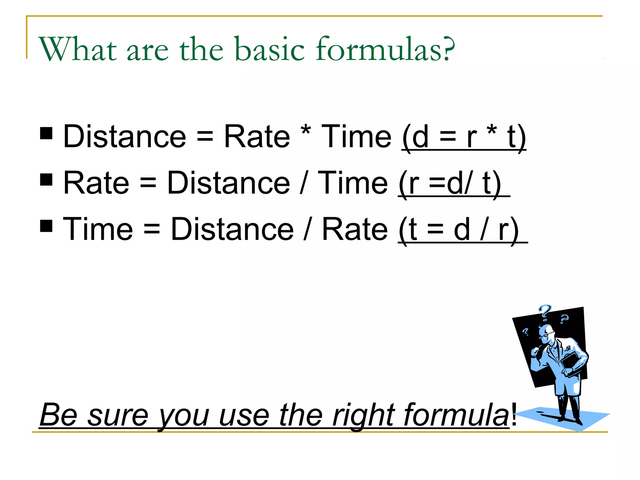 What are the basic formulas?
Distance = Rate * Time (d = r * t)
 Rate = Distance / Time (r =d/ t)
 Time = Distance / Rate (t = d / r)


Be sure you use the right formula!

 