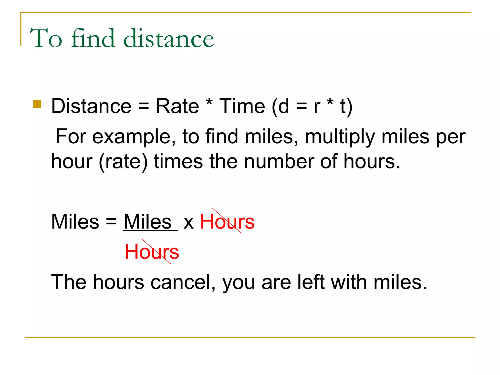 To find distance


Distance = Rate * Time (d = r * t)
For example, to find miles, multiply miles per
hour (rate) times the number of hours.
Miles = Miles x Hours
Hours
The hours cancel, you are left with miles.

 