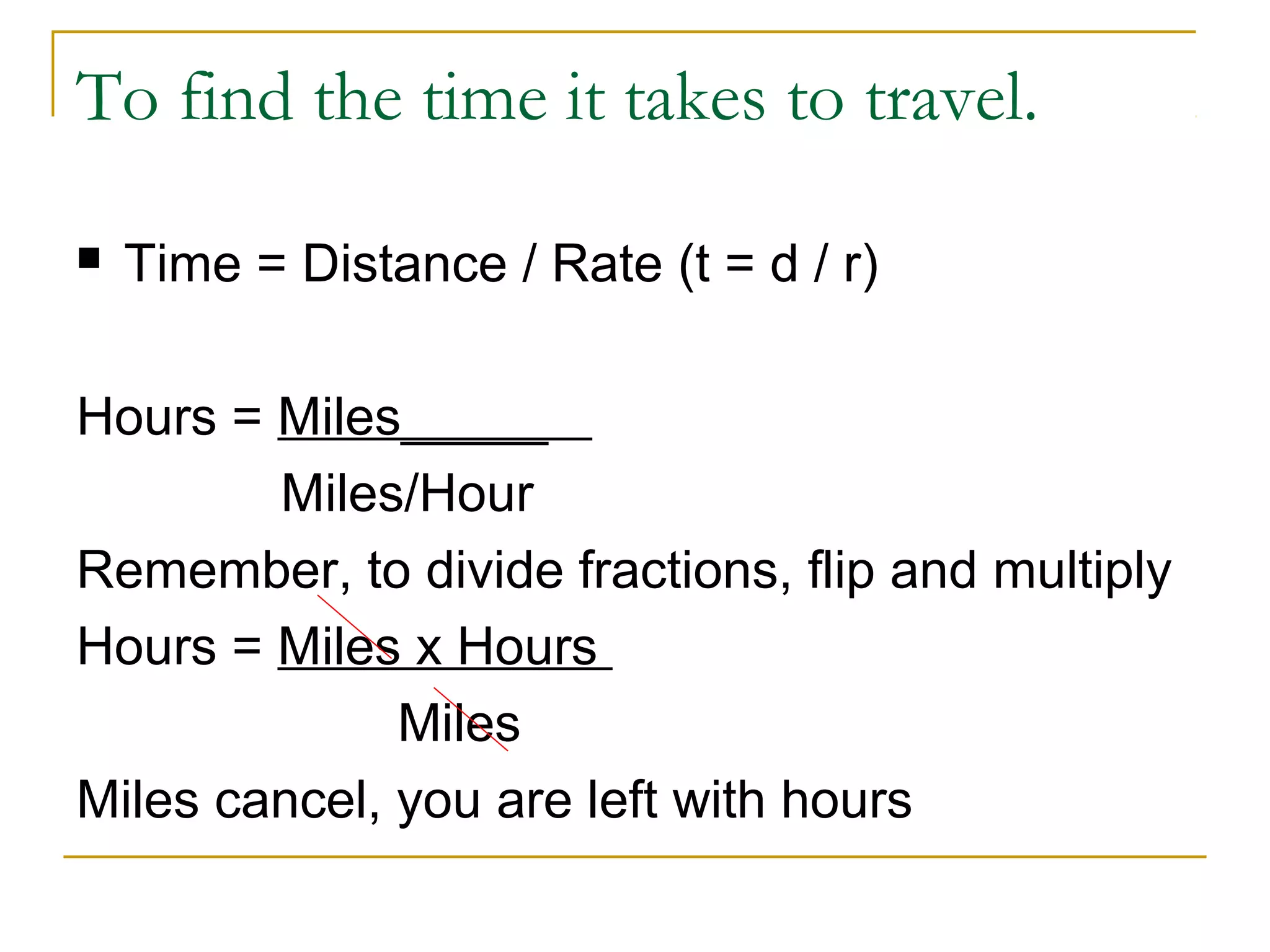 To find the time it takes to travel.


Time = Distance / Rate (t = d / r)

Hours = Miles_____
Miles/Hour
Remember, to divide fractions, flip and multiply
Hours = Miles x Hours
Miles
Miles cancel, you are left with hours

 