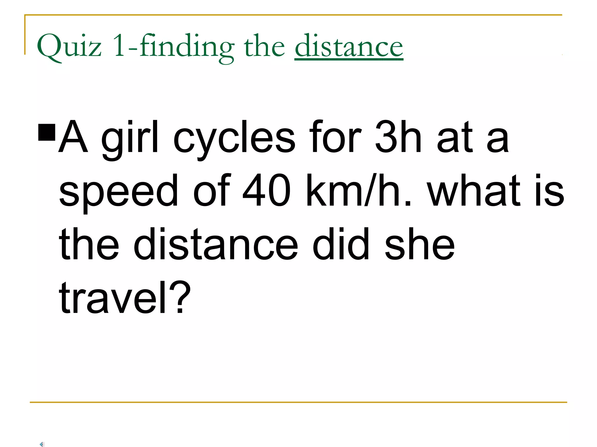 Quiz 1-finding the distance
A

girl cycles for 3h at a
speed of 40 km/h. what is
the distance did she
travel?

 