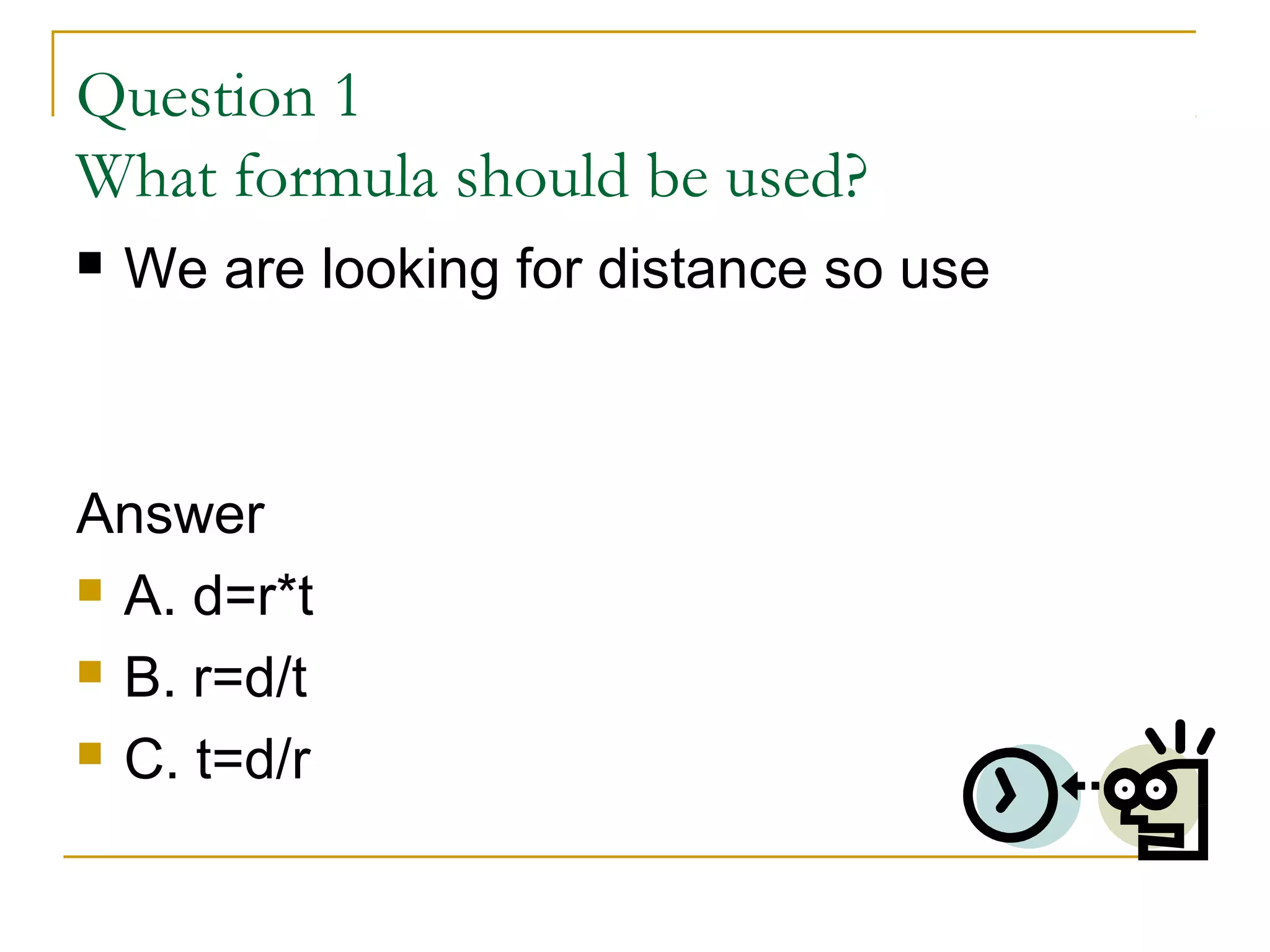 Question 1
What formula should be used?


We are looking for distance so use

Answer
 A. d=r*t
 B. r=d/t
 C. t=d/r

 