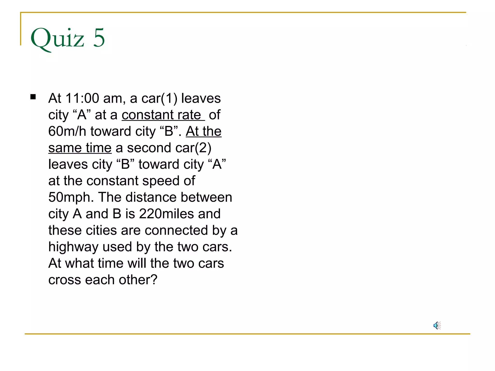 Quiz 5


At 11:00 am, a car(1) leaves
city “A” at a constant rate of
60m/h toward city “B”. At the
same time a second car(2)
leaves city “B” toward city “A”
at the constant speed of
50mph. The distance between
city A and B is 220miles and
these cities are connected by a
highway used by the two cars.
At what time will the two cars
cross each other?

 