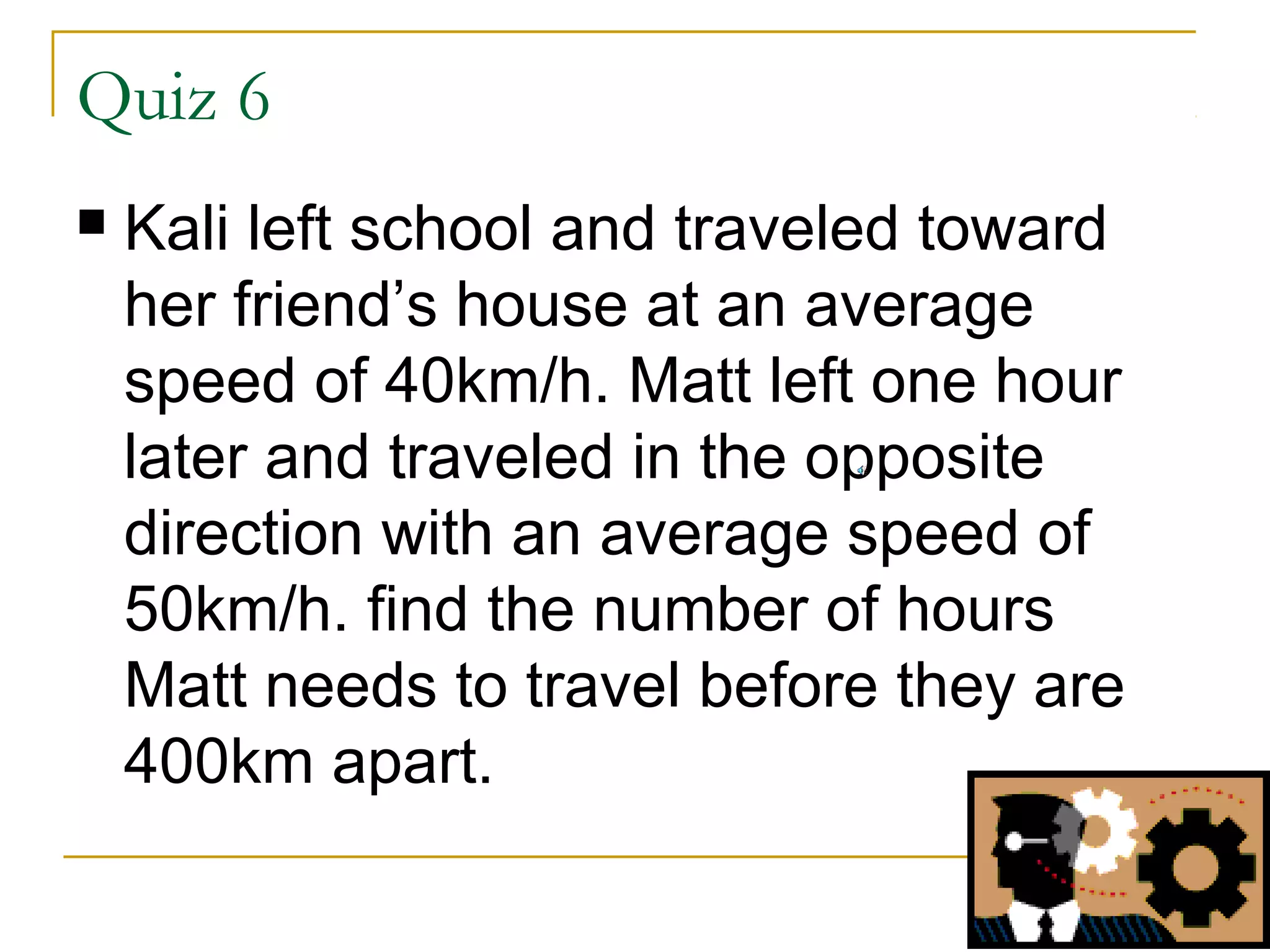 Quiz 6


Kali left school and traveled toward
her friend’s house at an average
speed of 40km/h. Matt left one hour
later and traveled in the opposite
direction with an average speed of
50km/h. find the number of hours
Matt needs to travel before they are
400km apart.

 