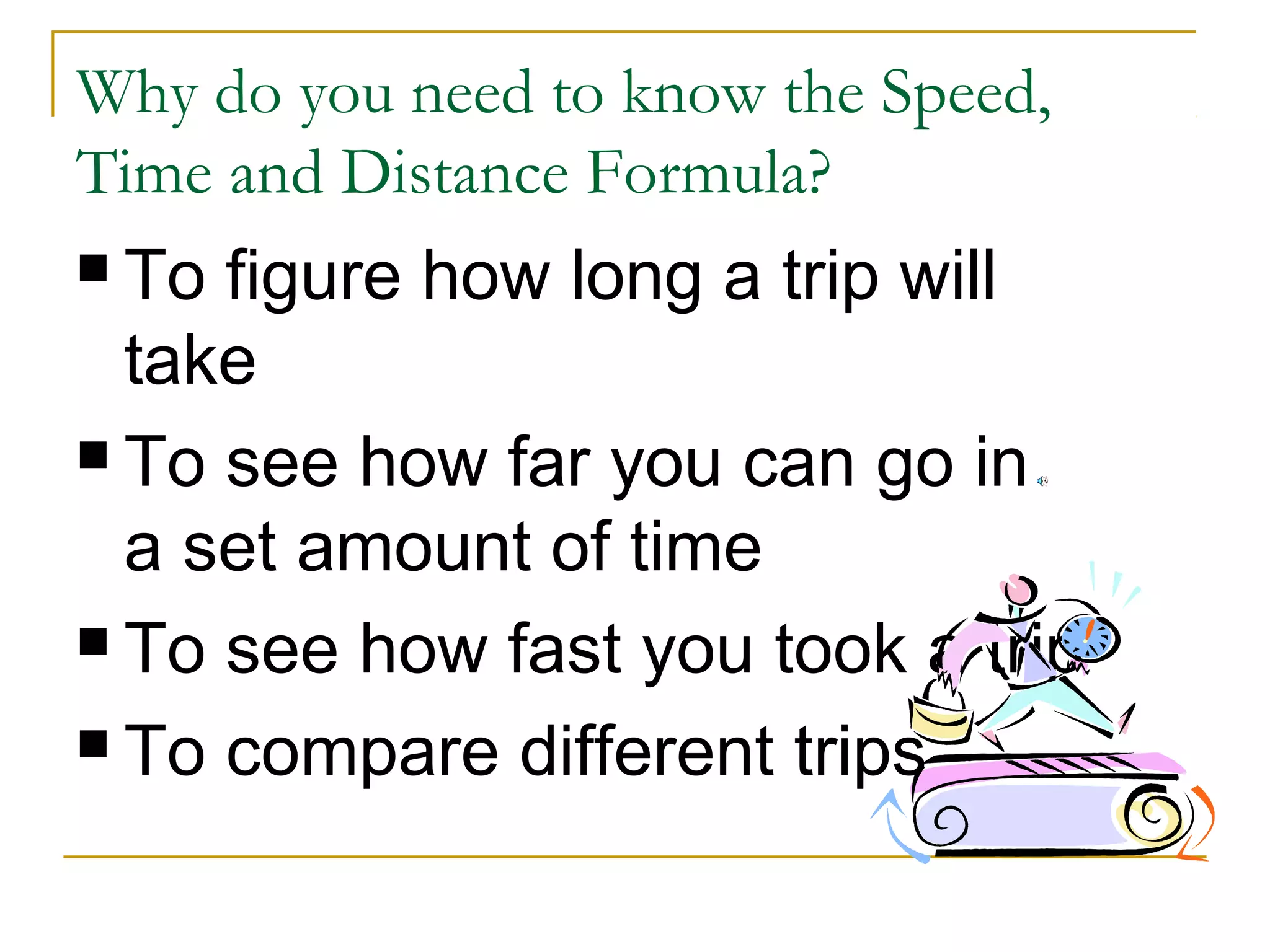 Why do you need to know the Speed,
Time and Distance Formula?
 To

figure how long a trip will
take
 To see how far you can go in
a set amount of time
 To see how fast you took a trip
 To compare different trips

 