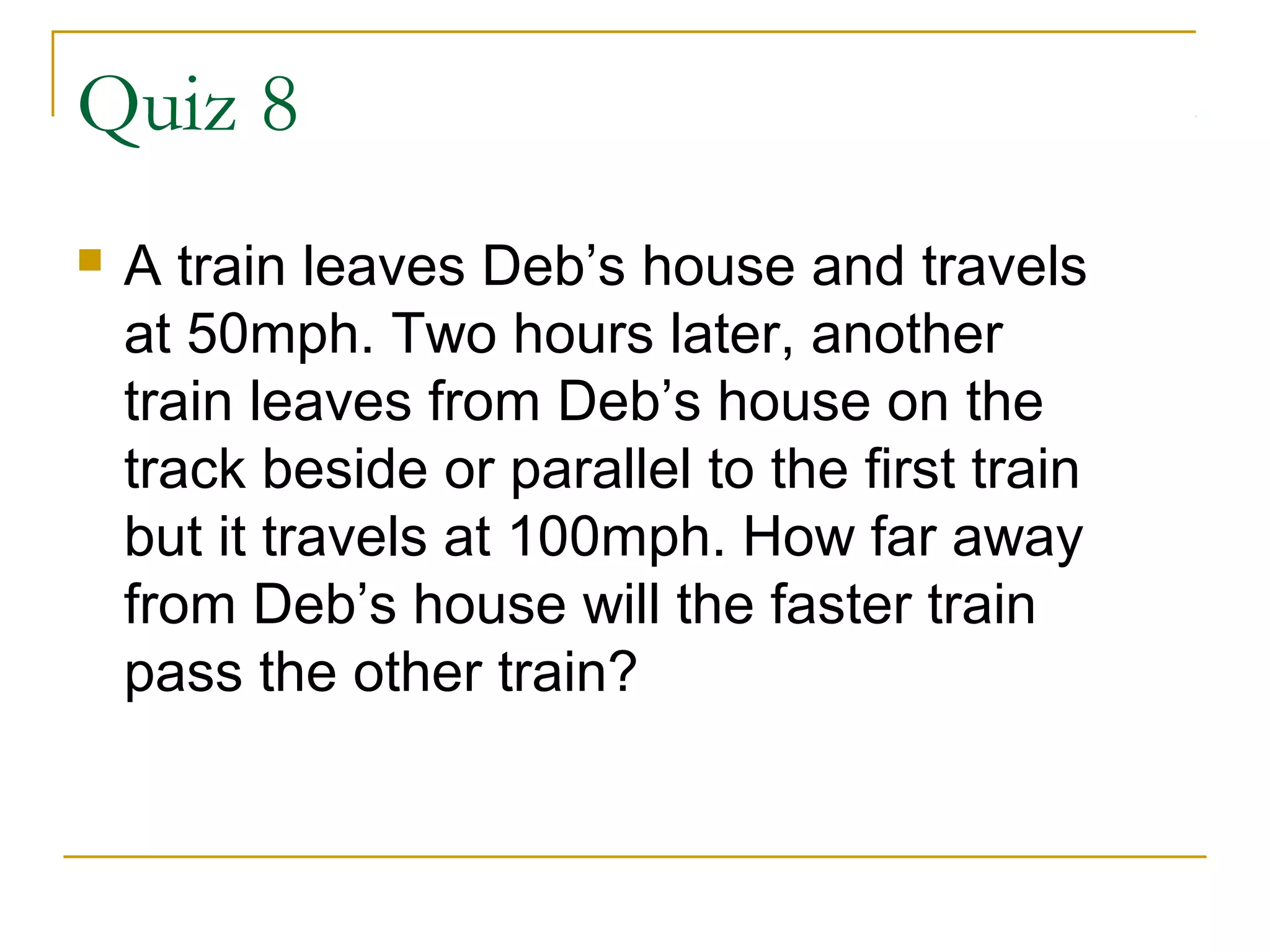 Quiz 8


A train leaves Deb’s house and travels
at 50mph. Two hours later, another
train leaves from Deb’s house on the
track beside or parallel to the first train
but it travels at 100mph. How far away
from Deb’s house will the faster train
pass the other train?

 