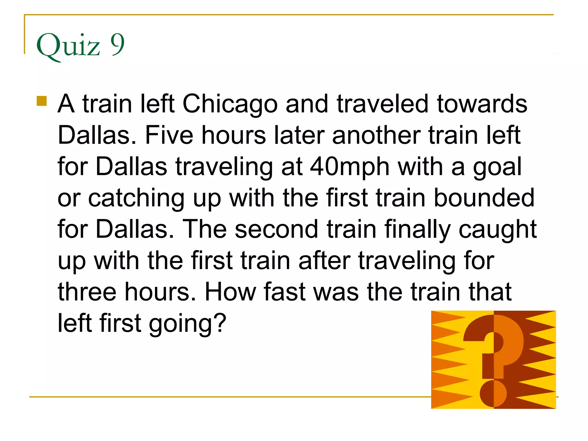 Quiz 9


A train left Chicago and traveled towards
Dallas. Five hours later another train left
for Dallas traveling at 40mph with a goal
or catching up with the first train bounded
for Dallas. The second train finally caught
up with the first train after traveling for
three hours. How fast was the train that
left first going?

 
