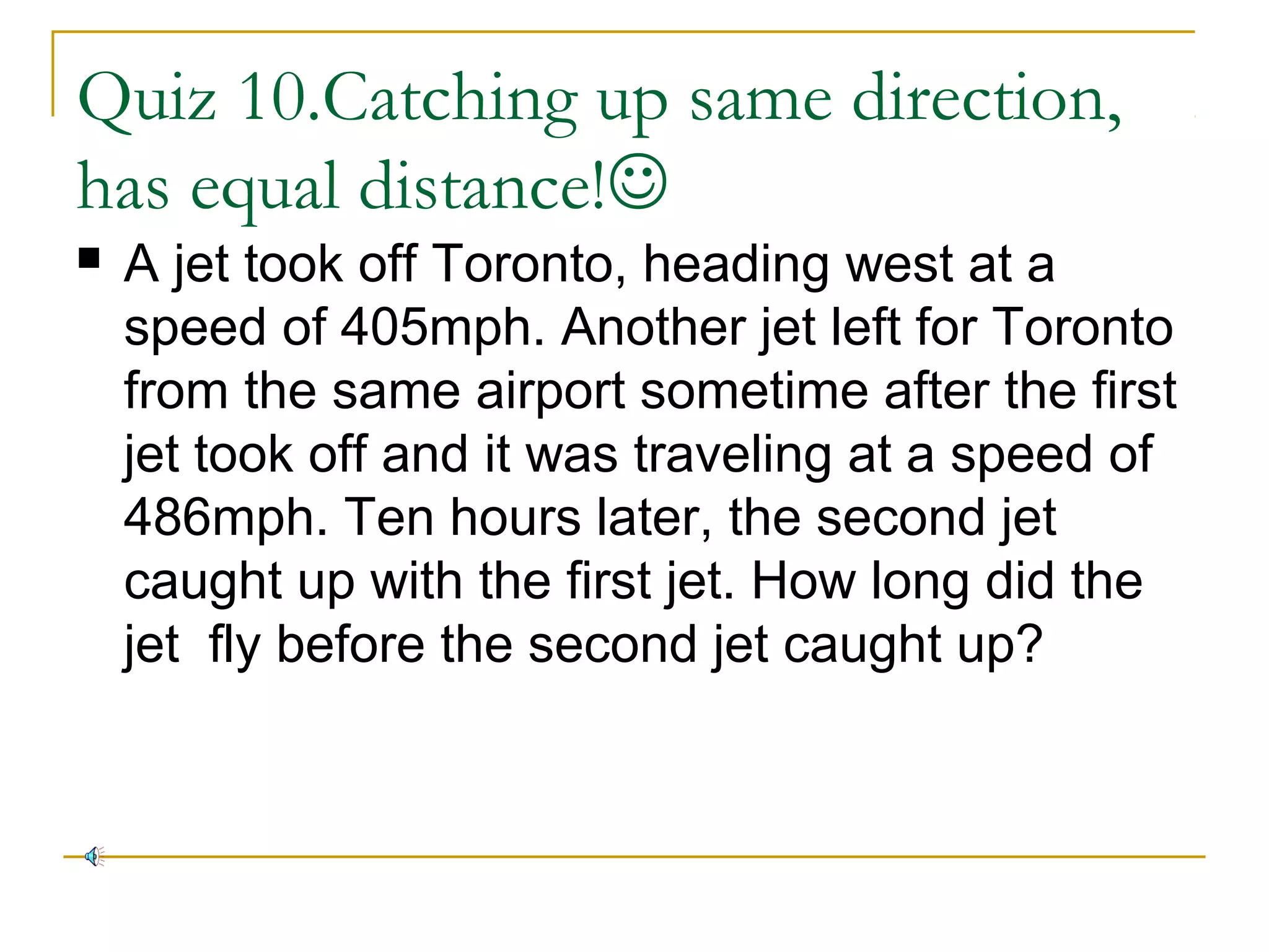 Quiz 10.Catching up same direction,
has equal distance!


A jet took off Toronto, heading west at a
speed of 405mph. Another jet left for Toronto
from the same airport sometime after the first
jet took off and it was traveling at a speed of
486mph. Ten hours later, the second jet
caught up with the first jet. How long did the
jet fly before the second jet caught up?

 