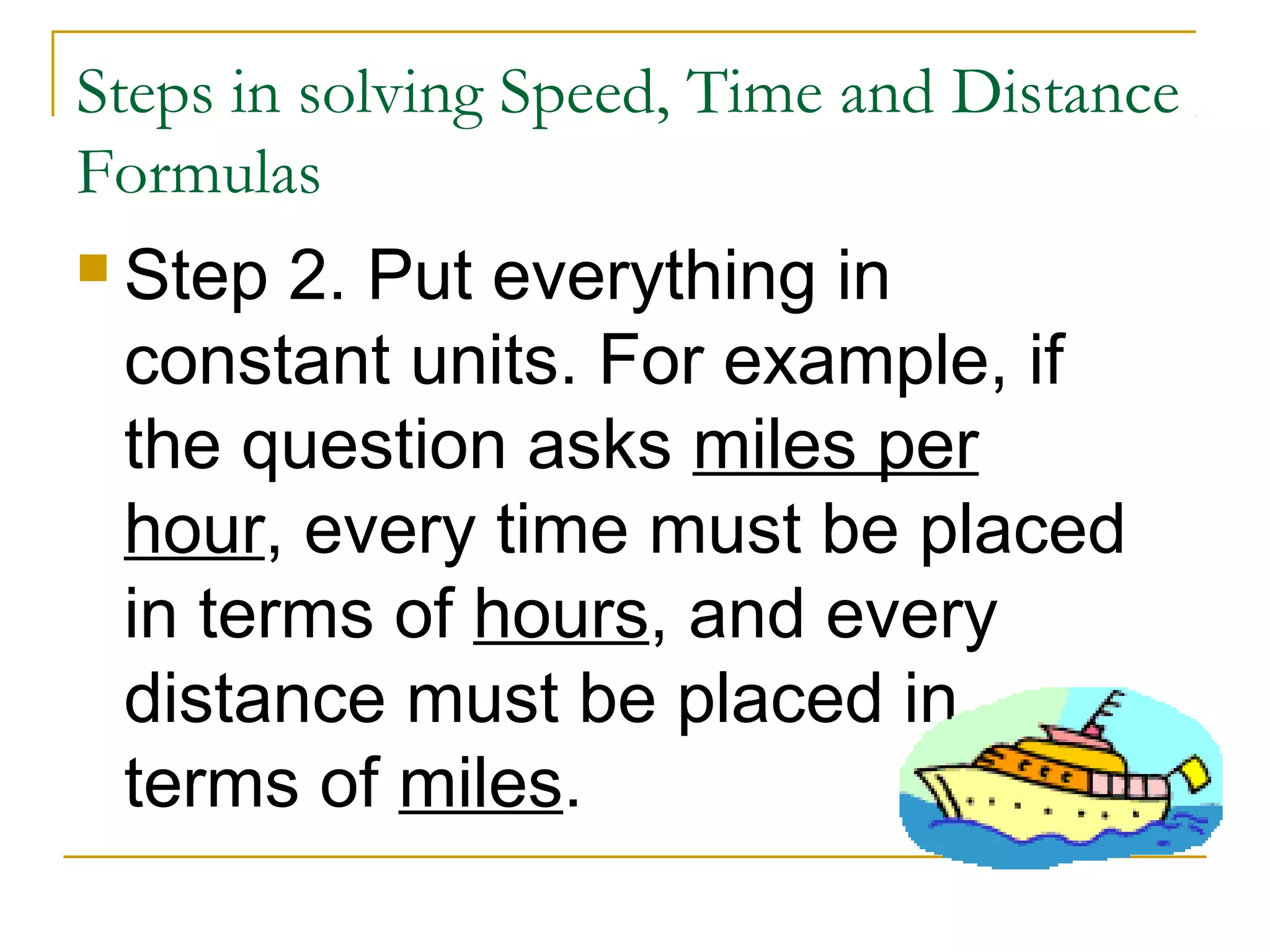Steps in solving Speed, Time and Distance
Formulas
 Step

2. Put everything in
constant units. For example, if
the question asks miles per
hour, every time must be placed
in terms of hours, and every
distance must be placed in
terms of miles.

 