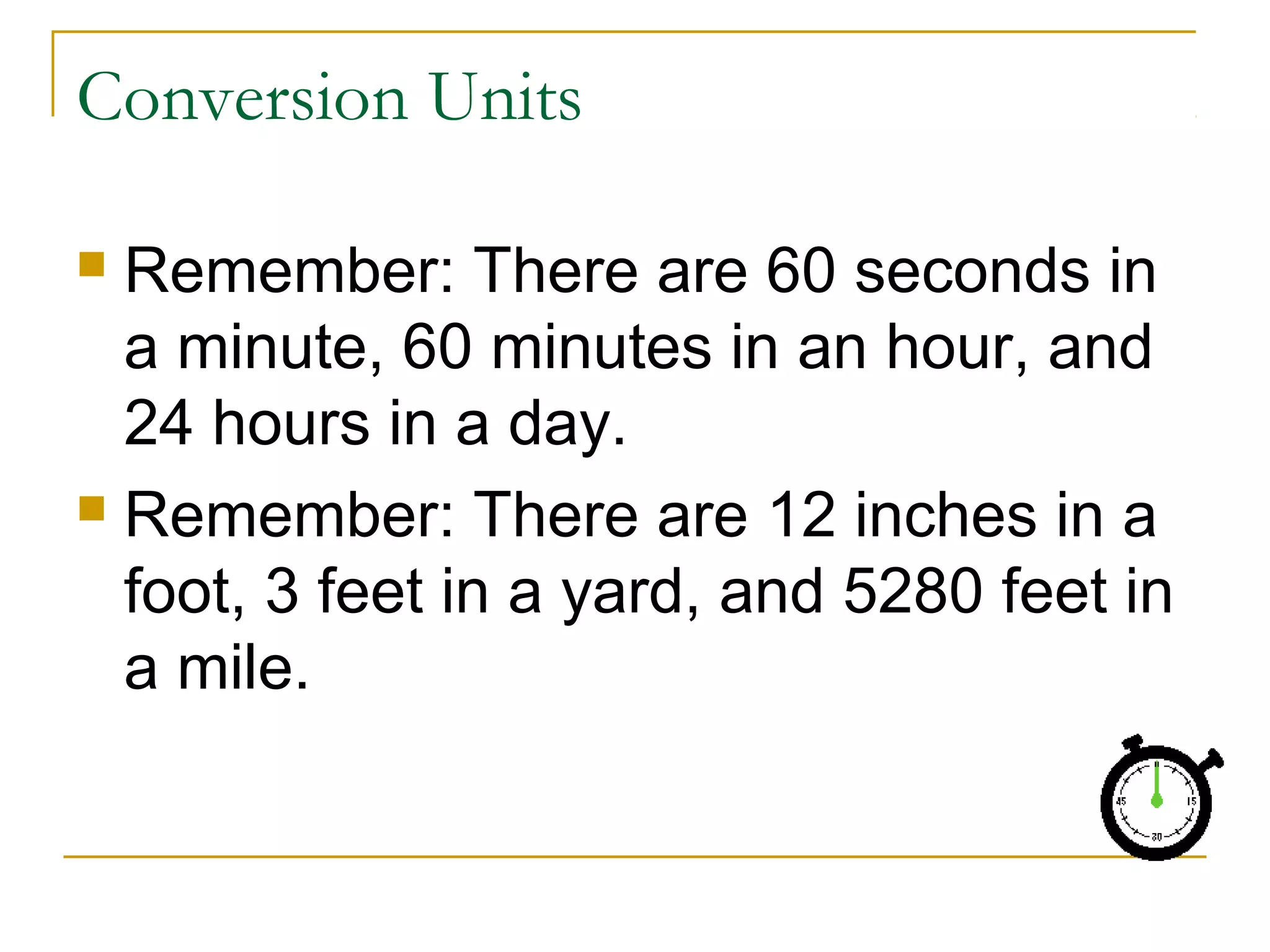 Conversion Units
Remember: There are 60 seconds in
a minute, 60 minutes in an hour, and
24 hours in a day.
 Remember: There are 12 inches in a
foot, 3 feet in a yard, and 5280 feet in
a mile.


 