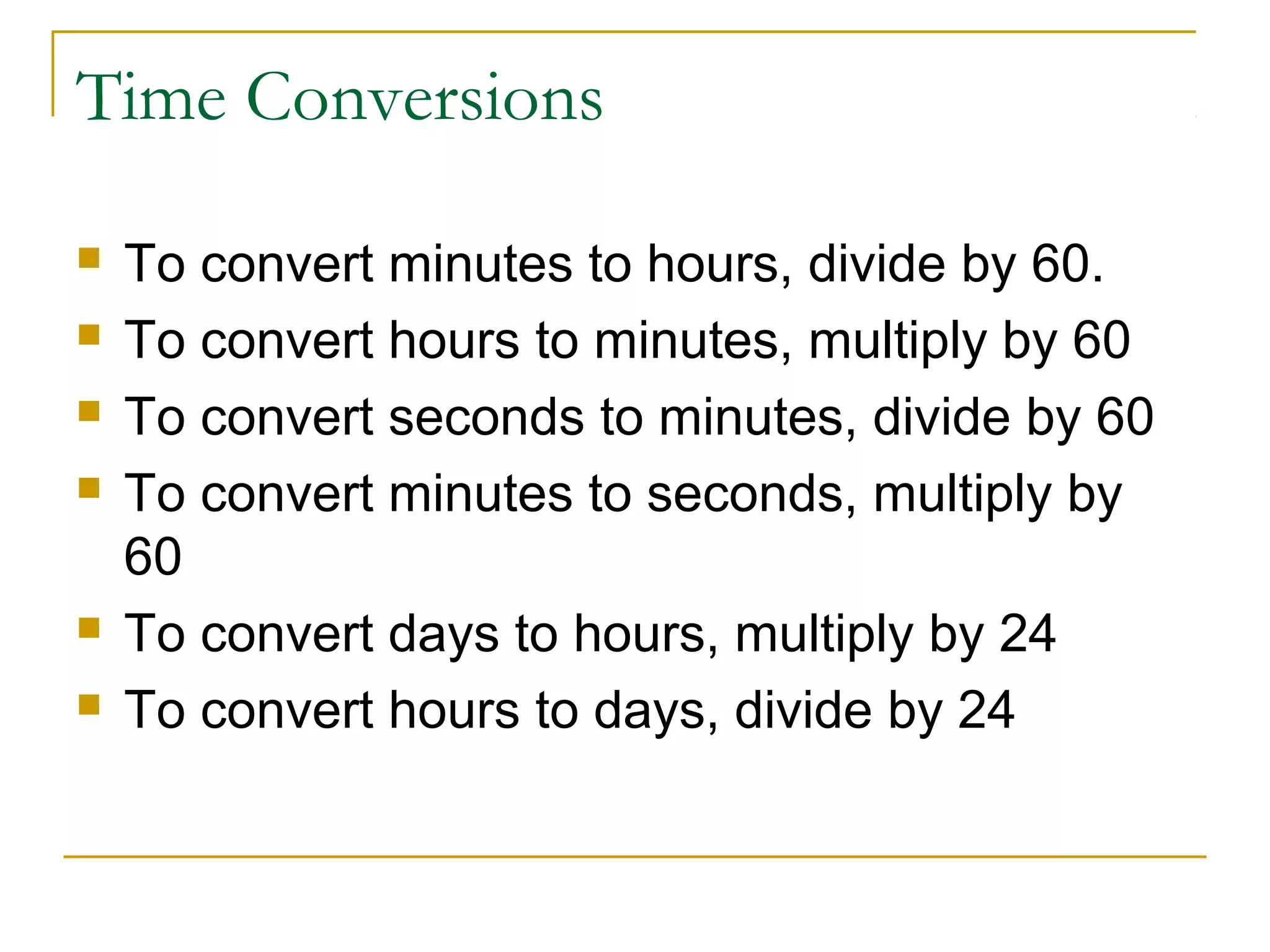 Time Conversions








To convert minutes to hours, divide by 60.
To convert hours to minutes, multiply by 60
To convert seconds to minutes, divide by 60
To convert minutes to seconds, multiply by
60
To convert days to hours, multiply by 24
To convert hours to days, divide by 24

 