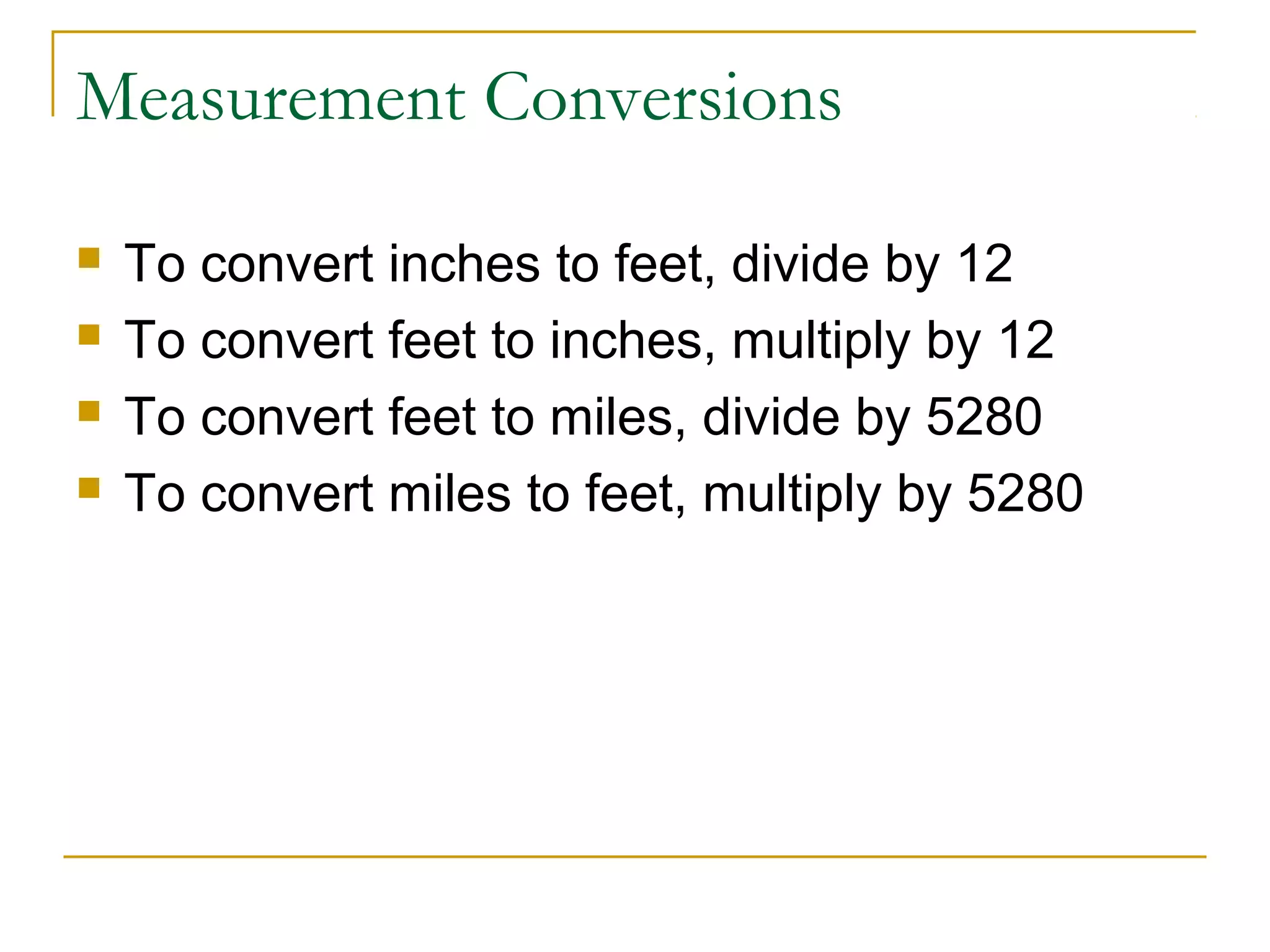 Measurement Conversions





To convert inches to feet, divide by 12
To convert feet to inches, multiply by 12
To convert feet to miles, divide by 5280
To convert miles to feet, multiply by 5280

 