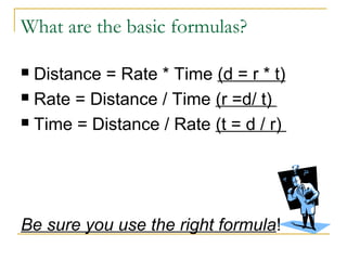 What are the basic formulas?
Distance = Rate * Time (d = r * t)
 Rate = Distance / Time (r =d/ t)
 Time = Distance / Rate (t = d / r)


Be sure you use the right formula!

 