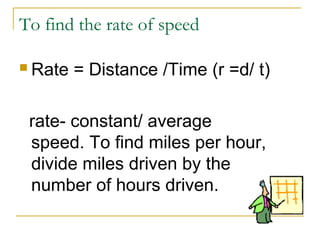 To find the rate of speed
 Rate

= Distance /Time (r =d/ t)

rate- constant/ average
speed. To find miles per hour,
divide miles driven by the
number of hours driven.

 