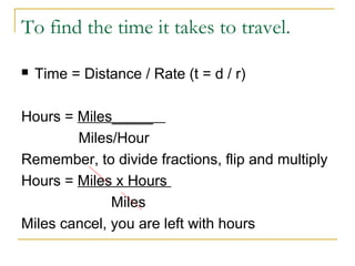 To find the time it takes to travel.


Time = Distance / Rate (t = d / r)

Hours = Miles_____
Miles/Hour
Remember, to divide fractions, flip and multiply
Hours = Miles x Hours
Miles
Miles cancel, you are left with hours

 